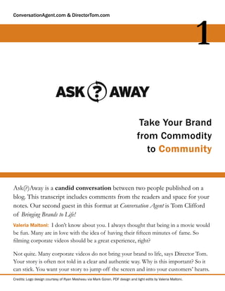 ConversationAgent.com & DirectorTom.com




                                                                                                               1

                                                                               Take Your Brand
                                                                              from Commodity
                                                                                 to Community


Ask(?)Away is a candid conversation between two people published on a
blog. This transcript includes comments from the readers and space for your
notes. Our second guest in this format at Conversation Agent is Tom Clifford
of Bringing Brands to Life!
Valeria Maltoni: I don’t know about you. I always thought that being in a movie would
be fun. Many are in love with the idea of having their ﬁfteen minutes of fame. So
ﬁlming corporate videos should be a great experience, right?

Not quite. Many corporate videos do not bring your brand to life, says Director Tom.
Your story is often not told in a clear and authentic way. Why is this important? So it
can stick. You want your story to jump off the screen and into your customers’ hearts.
Credits: Logo design courtesy of Ryan Mesheau via Mark Goren. PDF design and light edits by Valeria Maltoni.
 