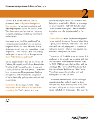 ConversationAgent.com & DirectorTom.com




Thomas R. Clifford, Director Tom, is
passionate about enlightened corporate
                                                                                              2
                                                    remarkable organizations tell their story and
                                                    bring their brand to life. This is the transcript
ﬁlm making. He has been producing and               of a conversation I had with Tom by email.
directing corporate videos for over 22 years.       As we’ve done in the past, I look forward to
Tom has won awards because his videos are           including your take (pun intended) in Part
energetic, engaging, compelling, meaningful,        Two.
and authentic.
                                                    Valeria Maltoni: Tom, despite the skepticism
How does he do that? He sees himself as             we’ve reached from most forms of advertising
a documentary ﬁlmmaker who can capture              -- print, online banners, billboards -- and what
corporate stories on video. He does that by         some call internal propaganda -- newsletters,
sitting down with your best storytellers -- your    Intranets, memos -- there is one medium that
employees -- your “heroes.” I’ve seen boring        continues to captivate us: video.
and staged corporate videos; Tom promises
short “PBS ﬁlms on caffeine!”                       The success of YouTube is not accidental. It is
                                                    anchored to the wonder we associate with ﬁlm
He has directed videos that tell the stories of     and the use of video narrative to tell a story.
Deloitte, Honeywell, the Epilepsy Foundation,       In 2003, BMW pioneered short ﬁlms with its
The Hartford Financial Services Group and           campaign The Hire (Fallon Worldwide) that
Loctite, as well as local non-proﬁts. The results   saw the debut of British actor Clive Owen.
have been memorable experiences that have           The shorts were offered online only and
strengthened and extended the recognition           managed to stir a lot of buzz.
of those brands by igniting conversations and
connections.                                        The quest for talent is one of the challenges
                                                    organizations face today. I receive at least
Customers do not buy products -- they               two calls and three email inquiries a day from
buy stories about who you are and what              recruiters asking me to connect them with
you stand for. Tom’s passion is to help             talent on behalf of companies -- I’m sure I’m




♪♫
 