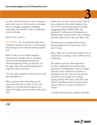 ConversationAgent.com & DirectorTom.com




not alone. To ﬁnd and retain talent, companies
need a new way, one that can convey messages
                                                                                                  3
                                                     Think about this for a minute. Story. Film. In
                                                     many corporate ﬁlms, what happens when
that are energetic, engaging, compelling,            two of the most powerful and emotionally
meaningful and authentic. And you help them          engaging mediums collide? What gets
do that with ﬁlm.                                    produced? A talking head. Boring pictures.
                                                     Dispassionate narration. How can a company
Tell me how you do it.                               possibly inspire anyone this way? They can’t.

Tom Clifford: You are absolutely right about         My ﬁlms focus on people and their story.
companies needing a new way to communicate           Sounds simple, but it’s rarely done. Here’s
their messages in an authentic and meaningful        what I mean.
way!
                                                     Pick a topic...let’s say, diversity. And let’s say, an
Before I tell you how I help companies               organization is seeking a way to tell their story
communicate messages that are energetic,             on diversity.
emotional and meaningful through the
short documentary format, let me ﬁrst “set           The classic corporate video approach is
the stage” with some quick background on             to write a script based on the marketing
corporate videos in general.                         department’s talking points. Then you might
                                                     interview some senior level executives to
Over the years, corporate videos has had a bad       pontiﬁcate what the voice-over has already
rap...and rightly so.                                said. Film some footage that is clearly
                                                     staged, perhaps with actors, and call it a day.
Many corporate videos have been poorly               There’s something terribly wrong with this
executed simply due to a lack of story; not          picture...there is no story. No drama. No
budget. I’ve worked with the tightest and            tension.
largest of budgets, and I can tell you this: story
rules.                                               I actually had to produce and direct this ﬁlm




♪♫
 