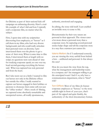 ConversationAgent.com & DirectorTom.com




for Deloitte as part of their national kick-off
campaign on embracing diversity. Here’s a real-
                                                   authentic, emotional and engaging.
                                                                                              4
life example of what I did and how I typically     In editing, the story told itself. I just enabled
craft a corporate ﬁlm, no matter what the          an invisible story to come to life.
subject.
                                                   Documentaries by their very nature are
First, I spent time with my scriptwriter           personal in their approach. The viewer cares
discovering four employees, or “heroes” as I       a lot more about a personal story than a
call them in my ﬁlms, who had very diverse         corporate story. So capturing several personal
backgrounds and who could really articulate        stories helps shape and tell the corporate story
their personal views on diversity. I pre-          in a way that a narrator just cannot do.
interviewed them over the phone to get a
sense of their story. When it came time to ﬁlm     Valeria Maltoni: So if I understand correctly,
them, I interviewed them at length with no         you are viewing the story unfold from behind
script; no questions were sent ahead of time       a lens -- unﬁltered and personal. Is that always
for studying corporate speak; no one over my       the case?
head second-guessing everything the heroes
said. What was captured was real, personal         How do you insert the view from the top,
and from the heart.                                what the management and leadership teams
                                                   in a company are? Are managers willing to go
But I also went out on a limb: I wanted to ﬁlm     the unscripted route? And if so, why have a
our heroes not only in the Deloitte ofﬁces         communications department, what is *their*
but outside the ofﬁce. I really wanted to          role?
capture our heroes engaged in their hobbies or
passions to showcase their entire self; not just   Tom Clifford: Most of my ﬁlms do feature
the “ofﬁce worker.” After a week of ﬁlming,        corporate employees as “heroes,” so the story
we captured some absolutely remarkable and         unfolds right in front of your eyes...that’s
unexpected scenes...all totally spontaneous,       part of the appeal and quite frankly, the
                                                   authenticity of the short documentary format.



♪♫
 