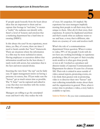 ConversationAgent.com & DirectorTom.com




If people speak honestly from the heart about
ideas that are important to them and we
                                                   of trust. It’s unspoken. It’s implied. My
                                                   experience has seen managers implicitly
                                                                                             5
capture that footage in “real time,” it creates    trusting their people to tell their story that is
a “reality” the audience can identify with;        unique to them. After all, it’s their story, their
there’s a level of honesty and emotion that        experience. It cannot be duplicated anywhere
a marketing department has a hard time re-         and that’s exactly what an audience wants to
creating (IMHO.)                                   see and hear...a story that is different, take
                                                   them on a journey of sorts and resolves itself.
Is this always the case? In my experience, most
times, yes. But, of course, there are times I      What’s the role of a communications
need to break outside that “hero” framework.       department? Great question. When it comes
There are situations where the information         to video, 99% of the people I work with do
in a ﬁlm may be more technical in nature.          not have any working knowledge or experience
Having employees or executives deliver that        producing a ﬁlm; it’s not part of their everyday
information would not be the best choice. I        work-world so it often gets done poorly
rarely work with actors, but sometimes that is     or not at all. I worked as a producer and
the best and most natural choice.                  director inside a Corporate Communications
                                                   Department for almost 10 years for a Fortune
Inserting the view from “the top” can be fairly    500. Their role is critical in areas outside of
easy. If upper management insists on having a      video; annual reports, promoting events, etc.
presence on screen, ﬁne. I’ll just make sure the   I do think their greatest role in promoting
“heroes” get as much screen time as possible.      video is to discover their own “heroes” and
The “C Suite” can be captured and edited in        start collecting remarkable stories about them
a way that does not interfere with the stories     and the organization in general. Then, when it
from the employees.                                comes time to produce a video, a story bank is
                                                   available to tap into.
Managers are willing to go the unscripted
route and here’s why: they realize the role        Valeria Maltoni: So you view communicators




♪♫
 