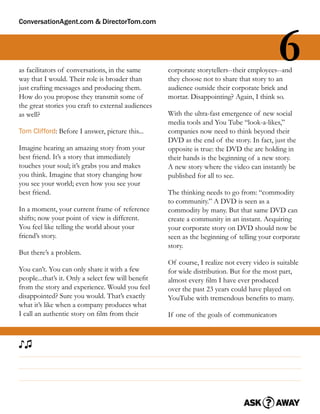 ConversationAgent.com & DirectorTom.com




as facilitators of conversations, in the same
way that I would. Their role is broader than
                                                                                            6
                                                    corporate storytellers--their employees--and
                                                    they choose not to share that story to an
just crafting messages and producing them.          audience outside their corporate brick and
How do you propose they transmit some of            mortar. Disappointing? Again, I think so.
the great stories you craft to external audiences
as well?                                            With the ultra-fast emergence of new social
                                                    media tools and You Tube “look-a-likes,”
Tom Clifford: Before I answer, picture this...      companies now need to think beyond their
                                                    DVD as the end of the story. In fact, just the
Imagine hearing an amazing story from your          opposite is true: the DVD the are holding in
best friend. It’s a story that immediately          their hands is the beginning of a new story.
touches your soul; it’s grabs you and makes         A new story where the video can instantly be
you think. Imagine that story changing how          published for all to see.
you see your world; even how you see your
best friend.                                        The thinking needs to go from: “commodity
                                                    to community.” A DVD is seen as a
In a moment, your current frame of reference        commodity by many. But that same DVD can
shifts; now your point of view is different.        create a community in an instant. Acquiring
You feel like telling the world about your          your corporate story on DVD should now be
friend’s story.                                     seen as the beginning of telling your corporate
                                                    story.
But there’s a problem.
                                                    Of course, I realize not every video is suitable
You can’t. You can only share it with a few         for wide distribution. But for the most part,
people...that’s it. Only a select few will beneﬁt   almost every ﬁlm I have ever produced
from the story and experience. Would you feel       over the past 23 years could have played on
disappointed? Sure you would. That’s exactly        YouTube with tremendous beneﬁts to many.
what it’s like when a company produces what
I call an authentic story on ﬁlm from their         If one of the goals of communicators



♪♫
 