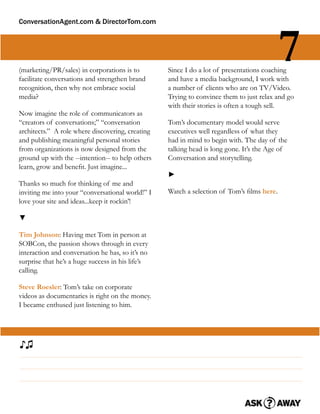 ConversationAgent.com & DirectorTom.com




(marketing/PR/sales) in corporations is to
facilitate conversations and strengthen brand
                                                                                          7
                                                  Since I do a lot of presentations coaching
                                                  and have a media background, I work with
recognition, then why not embrace social          a number of clients who are on TV/Video.
media?                                            Trying to convince them to just relax and go
                                                  with their stories is often a tough sell.
Now imagine the role of communicators as
“creators of conversations;” “conversation        Tom’s documentary model would serve
architects.” A role where discovering, creating   executives well regardless of what they
and publishing meaningful personal stories        had in mind to begin with. The day of the
from organizations is now designed from the       talking head is long gone. It’s the Age of
ground up with the --intention-- to help others   Conversation and storytelling.
learn, grow and beneﬁt. Just imagine...
                                                  ►
Thanks so much for thinking of me and
inviting me into your “conversational world!” I   Watch a selection of Tom’s ﬁlms here.
love your site and ideas...keep it rockin’!

▼

Tim Johnson: Having met Tom in person at
SOBCon, the passion shows through in every
interaction and conversation he has, so it’s no
surprise that he’s a huge success in his life’s
calling.

Steve Roesler: Tom’s take on corporate
videos as documentaries is right on the money.
I became enthused just listening to him.




♪♫
 
