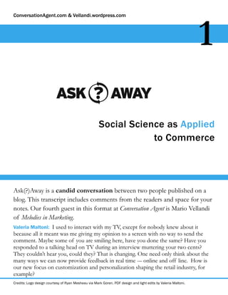 ConversationAgent.com & Vellandi.wordpress.com




                                                                                                               1

                                                     Social Science as Applied
                                                                 to Commerce




Ask(?)Away is a candid conversation between two people published on a
blog. This transcript includes comments from the readers and space for your
notes. Our fourth guest in this format at Conversation Agent is Mario Vellandi
of Melodies in Marketing.
Valeria Maltoni: I used to interact with my TV, except for nobody knew about it
because all it meant was me giving my opinion to a screen with no way to send the
comment. Maybe some of you are smiling here, have you done the same? Have you
responded to a talking head on TV during an interview muttering your two cents?
They couldn’t hear you, could they? That is changing. One need only think about the
many ways we can now provide feedback in real time -– online and off line. How is
our new focus on customization and personalization shaping the retail industry, for
example?
Credits: Logo design courtesy of Ryan Mesheau via Mark Goren. PDF design and light edits by Valeria Maltoni.
 