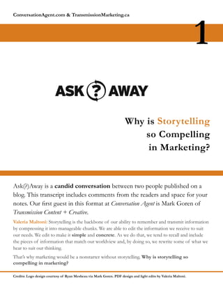 ConversationAgent.com & TransmissionMarketing.ca




                                                                                                               1

                                                                     Why is Storytelling
                                                                         so Compelling
                                                                          in Marketing?


Ask(?)Away is a candid conversation between two people published on a
blog. This transcript includes comments from the readers and space for your
notes. Our rst guest in this format at Conversation Agent is Mark Goren of
Transmission Content + Creative.
Valeria Maltoni: Storytelling is the backbone of our ability to remember and transmit information
by compressing it into manageable chunks. We are able to edit the information we receive to suit
our needs. We edit to make it simple and concrete. As we do that, we tend to recall and include
the pieces of information that match our worldview and, by doing so, we rewrite some of what we
hear to suit our thinking.
That’’s why marketing would be a nonstarter without storytelling. Why is storytelling so
compelling in marketing?

Credits: Logo design courtesy of Ryan Mesheau via Mark Goren. PDF design and light edits by Valeria Maltoni.
 