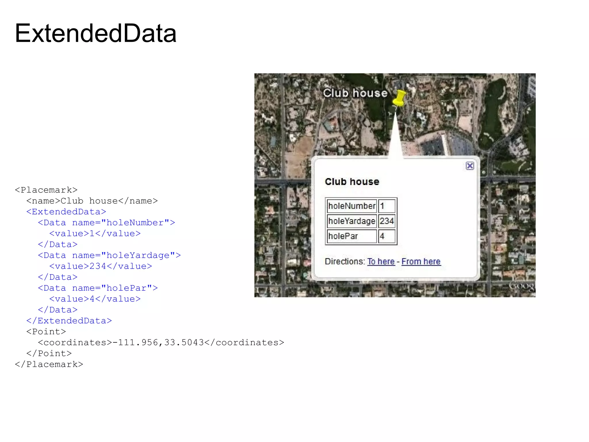 ExtendedData
<Placemark>
  <name>Club house</name>
  <ExtendedData>
    <Data name="holeNumber">
      <value>1</value>
    </Data>
    <Data name="holeYardage">
      <value>234</value>
    </Data>
    <Data name="holePar">
      <value>4</value>
    </Data>
  </ExtendedData>
  <Point>
    <coordinates>-111.956,33.5043</coordinates>
  </Point>
</Placemark>
 