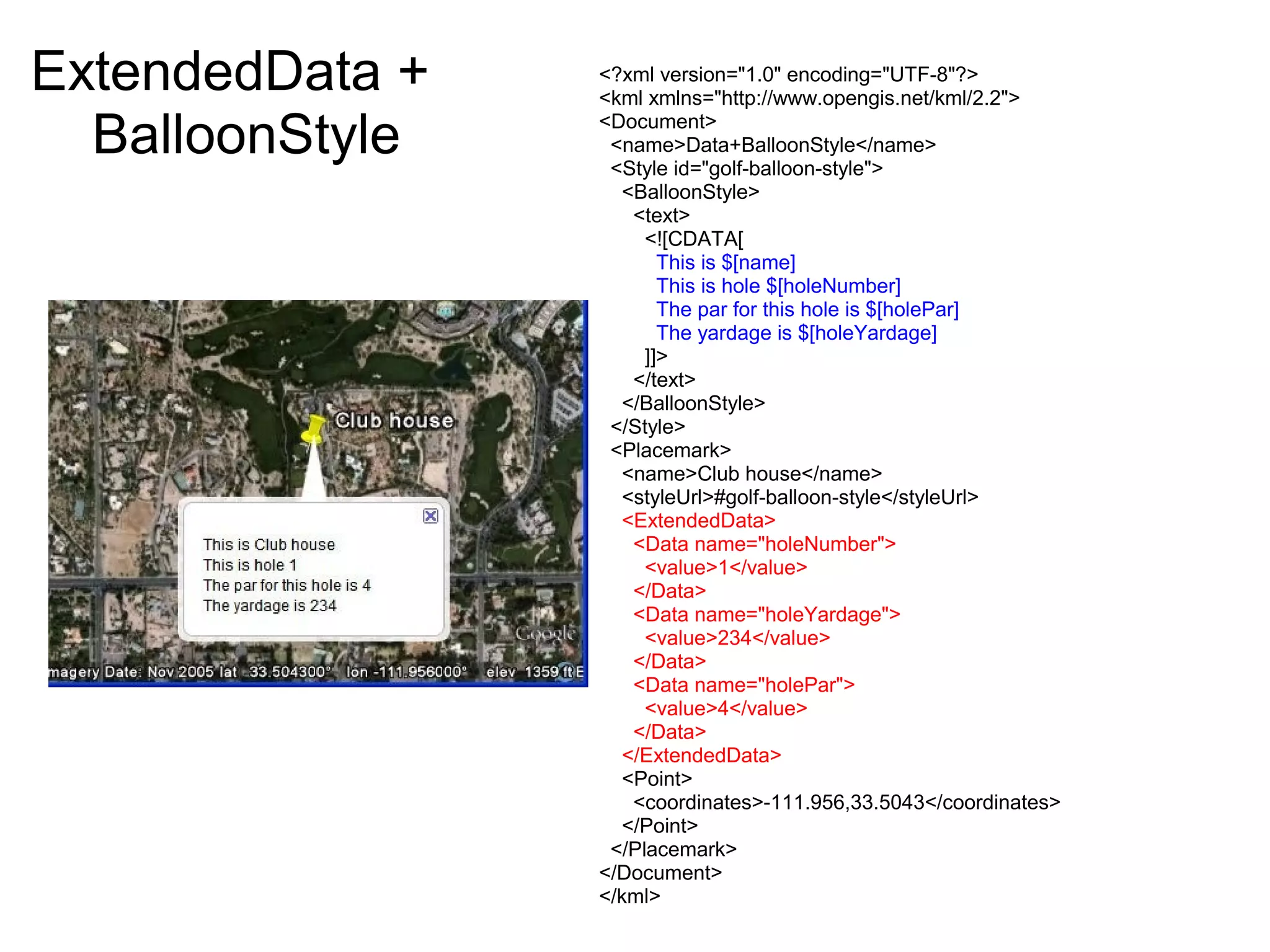 ExtendedData +
BalloonStyle
<?xml version="1.0" encoding="UTF-8"?>
<kml xmlns="http://www.opengis.net/kml/2.2">
<Document>
<name>Data+BalloonStyle</name>
<Style id="golf-balloon-style">
<BalloonStyle>
<text>
<![CDATA[
This is $[name]
This is hole $[holeNumber]
The par for this hole is $[holePar]
The yardage is $[holeYardage]
]]>
</text>
</BalloonStyle>
</Style>
<Placemark>
<name>Club house</name>
<styleUrl>#golf-balloon-style</styleUrl>
<ExtendedData>
<Data name="holeNumber">
<value>1</value>
</Data>
<Data name="holeYardage">
<value>234</value>
</Data>
<Data name="holePar">
<value>4</value>
</Data>
</ExtendedData>
<Point>
<coordinates>-111.956,33.5043</coordinates>
</Point>
</Placemark>
</Document>
</kml>
 