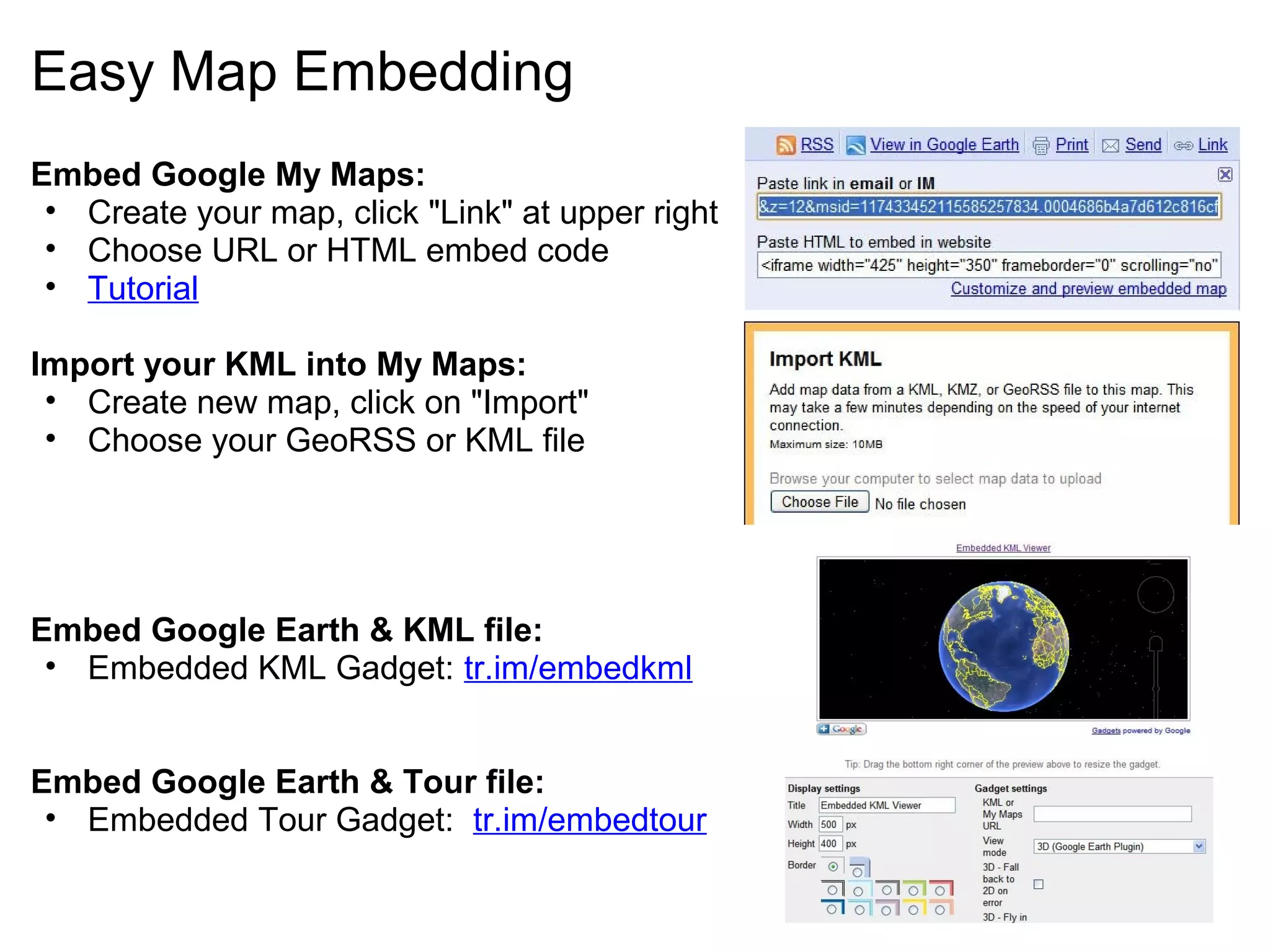 Easy Map Embedding
Embed Google My Maps:
• Create your map, click "Link" at upper right
• Choose URL or HTML embed code
• Tutorial
Import your KML into My Maps:
• Create new map, click on "Import"
• Choose your GeoRSS or KML file
Embed Google Earth & KML file:
• Embedded KML Gadget: tr.im/embedkml
Embed Google Earth & Tour file:
• Embedded Tour Gadget: tr.im/embedtour
 