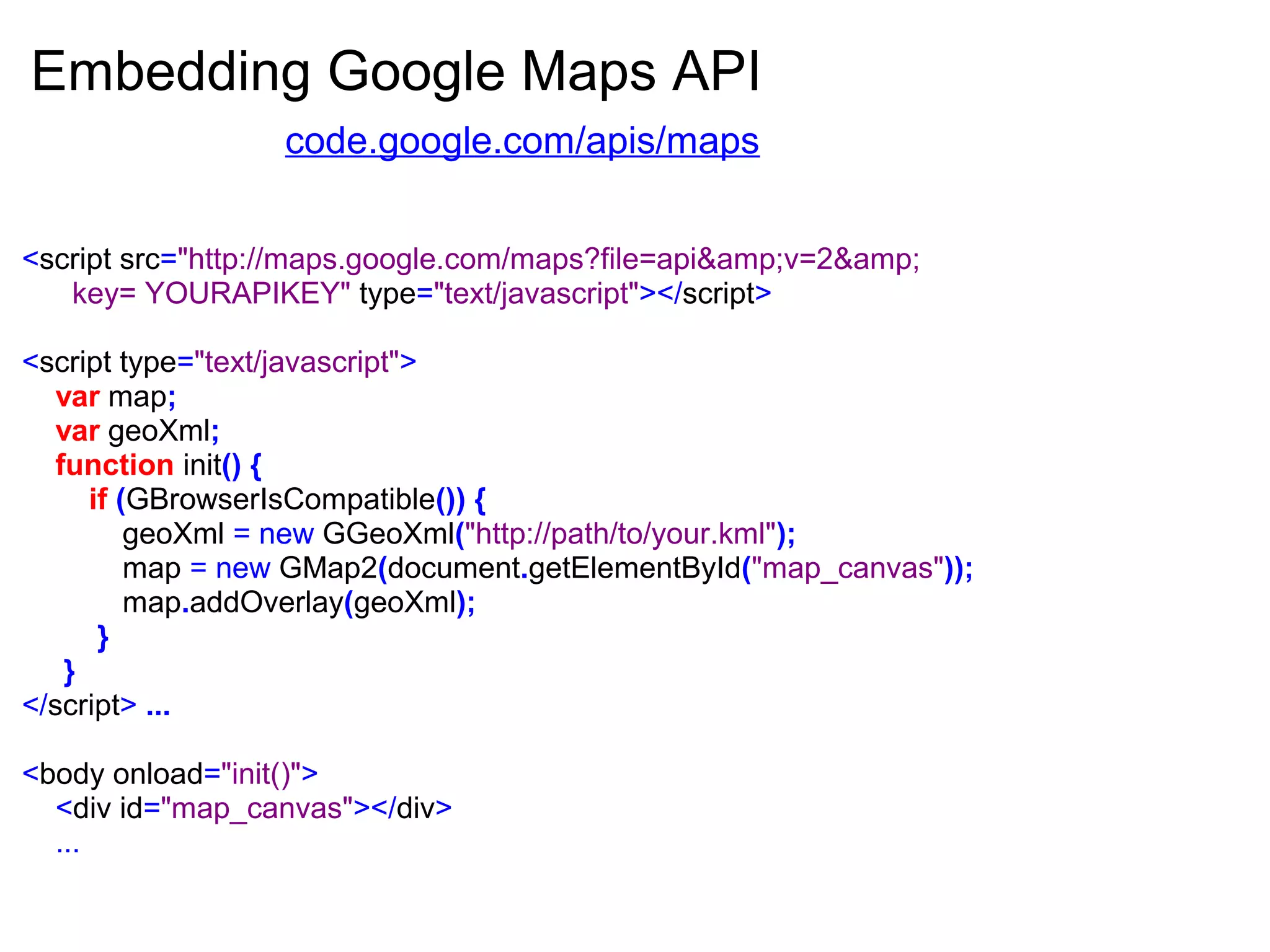 Embedding Google Maps API
<script src="http://maps.google.com/maps?file=api&amp;v=2&amp;
key= YOURAPIKEY" type="text/javascript"></script>
<script type="text/javascript">
var map;
var geoXml;
function init() {
if (GBrowserIsCompatible()) {
geoXml = new GGeoXml("http://path/to/your.kml");
map = new GMap2(document.getElementById("map_canvas"));
map.addOverlay(geoXml);
}
}
</script> ...
<body onload="init()">
<div id="map_canvas"></div>
...
code.google.com/apis/maps
 