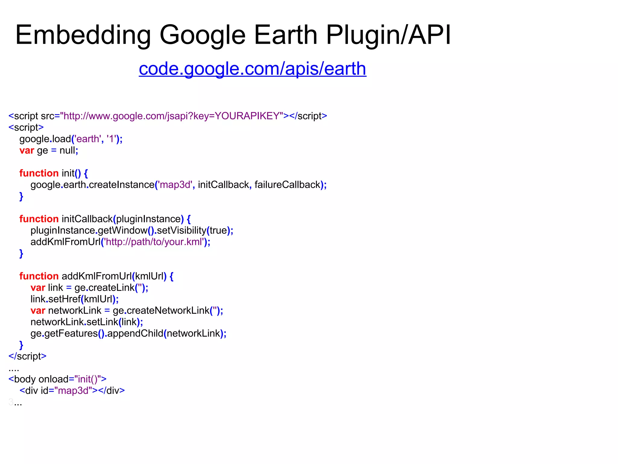 <script src="http://www.google.com/jsapi?key=YOURAPIKEY"></script>
<script>
google.load('earth', '1');
var ge = null;
function init() {
google.earth.createInstance('map3d', initCallback, failureCallback);
}
function initCallback(pluginInstance) {
pluginInstance.getWindow().setVisibility(true);
addKmlFromUrl('http://path/to/your.kml');
}
function addKmlFromUrl(kmlUrl) {
var link = ge.createLink('');
link.setHref(kmlUrl);
var networkLink = ge.createNetworkLink('');
networkLink.setLink(link);
ge.getFeatures().appendChild(networkLink);
}
</script>
....
<body onload="init()">
<div id="map3d"></div>
3...
Embedding Google Earth Plugin/API
code.google.com/apis/earth
 