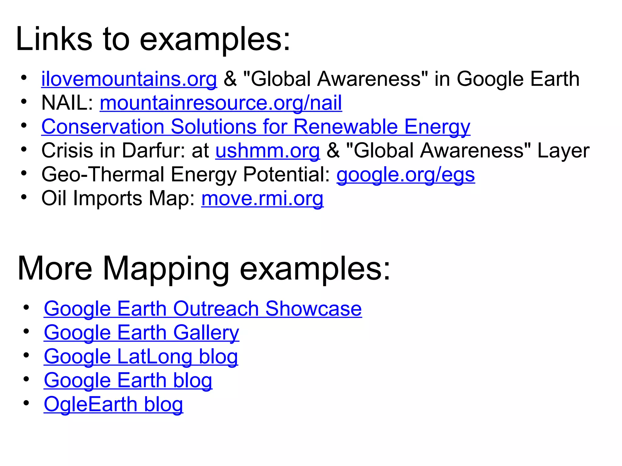 Links to examples:
• ilovemountains.org & "Global Awareness" in Google Earth
• NAIL: mountainresource.org/nail
• Conservation Solutions for Renewable Energy
• Crisis in Darfur: at ushmm.org & "Global Awareness" Layer
• Geo-Thermal Energy Potential: google.org/egs
• Oil Imports Map: move.rmi.org
More Mapping examples:
• Google Earth Outreach Showcase
• Google Earth Gallery
• Google LatLong blog
• Google Earth blog
• OgleEarth blog
 