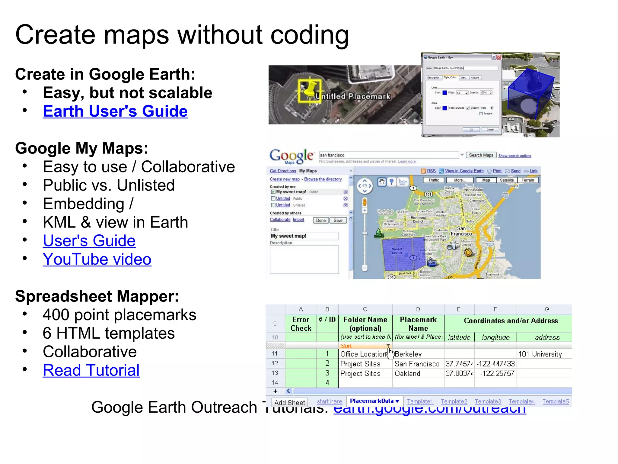 Create maps without coding
Create in Google Earth:
• Easy, but not scalable
• Earth User's Guide
Google My Maps:
• Easy to use / Collaborative
• Public vs. Unlisted
• Embedding /
• KML & view in Earth
• User's Guide
• YouTube video
Spreadsheet Mapper:
• 400 point placemarks
• 6 HTML templates
• Collaborative
• Read Tutorial
Google Earth Outreach Tutorials: earth.google.com/outreach
 