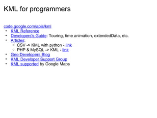 KML for programmers
code.google.com/apis/kml
• KML Reference
• Developers's Guide: Touring, time animation, extendedData, etc.
• Articles:
o CSV -> KML with python - link
o PHP & MySQL -> KML - link
• Geo Developers Blog
• KML Developer Support Group
• KML supported by Google Maps
 