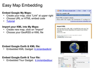 Easy Map Embedding
Embed Google My Maps:
• Create your map, click "Link" at upper right
• Choose URL or HTML embed code
• Tutorial
Import your KML into My Maps:
• Create new map, click on "Import"
• Choose your GeoRSS or KML file
Embed Google Earth & KML file:
• Embedded KML Gadget: tr.im/embedkml
Embed Google Earth & Tour file:
• Embedded Tour Gadget: tr.im/embedtour
 