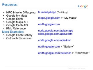 Google Confidential and Proprietary
Resources:
• NPO Intro to GMapping
• Google My Maps
• Google Earth
• Google Maps API
• Google Earth API
• KML Reference
More Examples:
• Google Earth Gallery
• Outreach Showcase
tr.im/map4npo (TechSoup)
maps.google.com > "My Maps"
earth.google.com
code.google.com/apis/maps
code.google.com/apis/earth
code.google.com/apis/kml
earth.google.com > "Gallery"
earth.google.com/outreach > "Showcase"
 