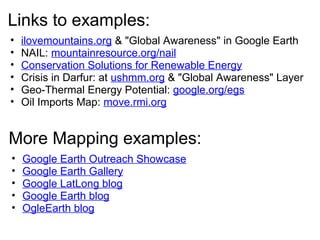 Links to examples:
• ilovemountains.org & "Global Awareness" in Google Earth
• NAIL: mountainresource.org/nail
• Conservation Solutions for Renewable Energy
• Crisis in Darfur: at ushmm.org & "Global Awareness" Layer
• Geo-Thermal Energy Potential: google.org/egs
• Oil Imports Map: move.rmi.org
More Mapping examples:
• Google Earth Outreach Showcase
• Google Earth Gallery
• Google LatLong blog
• Google Earth blog
• OgleEarth blog
 