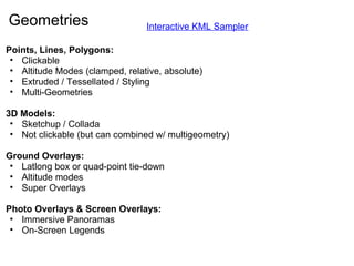 Geometries
Points, Lines, Polygons:
• Clickable
• Altitude Modes (clamped, relative, absolute)
• Extruded / Tessellated / Styling
• Multi-Geometries
3D Models:
• Sketchup / Collada
• Not clickable (but can combined w/ multigeometry)
Ground Overlays:
• Latlong box or quad-point tie-down
• Altitude modes
• Super Overlays
Photo Overlays & Screen Overlays:
• Immersive Panoramas
• On-Screen Legends
Interactive KML Sampler
 
