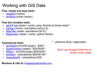 Working with GIS Data
Free, cheap and easy tools:
• shp2kml (vector)
• kml2shp online (vector)
Free but complex tools:
• gdal & ogr (raster / vector: prog. libraries & binary tools) *
• ogr2gui (vector: standalone win/os X)
• MapTiler (raster: standalone OS X) *
• Regionator (raster / vector: python library)
Commercial tools:
• Arc2Earth (ArcGIS plugin) - $300 *
• SuperOverlay (raster) - $20/35/90 *
• KMLer - (ArcGIS plugin) $20/35/50
• kml2kml - (standalone) $50/95/195 *
• shape2earth - (standalone) $30
Reviews & info at: freegeographytools.com
* - performs tiling / regionation
Don't use Google Earth Pro to
import vector data!
 