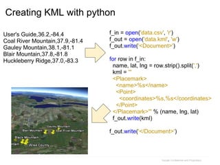 f_in = open('data.csv', 'r')
f_out = open('data.kml', 'w')
f_out.write('<Document>')
for row in f_in:
name, lat, lng = row.strip().split(',')
kml = '''
<Placemark>
<name>%s</name>
<Point>
<coordinates>%s,%s</coordinates>
</Point>
</Placemark>''' % (name, lng, lat)
f_out.write(kml)
f_out.write('</Document>')
Google Confidential and Proprietary
User's Guide,36.2,-84.4
Coal River Mountain,37.9,-81.4
Gauley Mountain,38.1,-81.1
Blair Mountain,37.8,-81.8
Huckleberry Ridge,37.0,-83.3
Creating KML with python
 