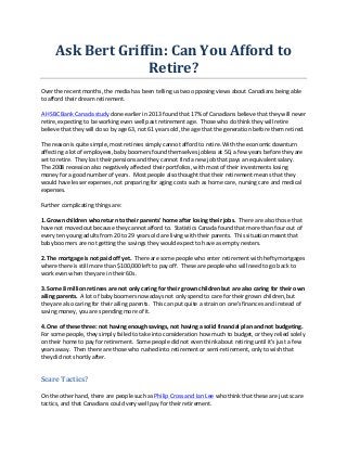 Ask	
  Bert	
  Griffin:	
  Can	
  You	
  Afford	
  to	
  
Retire?	
  
Over	
  the	
  recent	
  months,	
  the	
  media	
  has	
  been	
  telling	
  us	
  two	
  opposing	
  views	
  about	
  Canadians	
  being	
  able	
  
to	
  afford	
  their	
  dream	
  retirement.	
  
	
  
A	
  HSBC	
  Bank	
  Canada	
  study	
  done	
  earlier	
  in	
  2013	
  found	
  that	
  17%	
  of	
  Canadians	
  believe	
  that	
  they	
  will	
  never	
  
retire,	
  expecting	
  to	
  be	
  working	
  even	
  well	
  past	
  retirement	
  age.	
  	
  Those	
  who	
  do	
  think	
  they	
  will	
  retire	
  
believe	
  that	
  they	
  will	
  do	
  so	
  by	
  age	
  63,	
  not	
  61	
  years	
  old,	
  the	
  age	
  that	
  the	
  generation	
  before	
  them	
  retired.	
  
	
  
The	
  reason	
  is	
  quite	
  simple,	
  most	
  retirees	
  simply	
  cannot	
  afford	
  to	
  retire.	
  With	
  the	
  economic	
  downturn	
  
affecting	
  a	
  lot	
  of	
  employees,	
  baby	
  boomers	
  found	
  themselves	
  jobless	
  at	
  50,	
  a	
  few	
  years	
  before	
  they	
  are	
  
set	
  to	
  retire.	
  	
  They	
  lost	
  their	
  pensions	
  and	
  they	
  cannot	
  find	
  a	
  new	
  job	
  that	
  pays	
  an	
  equivalent	
  salary.	
  	
  
The	
  2008	
  recession	
  also	
  negatively	
  affected	
  their	
  portfolios,	
  with	
  most	
  of	
  their	
  investments	
  losing	
  
money	
  for	
  a	
  good	
  number	
  of	
  years.	
  	
  Most	
  people	
  also	
  thought	
  that	
  their	
  retirement	
  means	
  that	
  they	
  
would	
  have	
  lesser	
  expenses,	
  not	
  preparing	
  for	
  aging	
  costs	
  such	
  as	
  home	
  care,	
  nursing	
  care	
  and	
  medical	
  
expenses.	
  
	
  
Further	
  complicating	
  things	
  are:	
  
	
  
1.	
  Grown	
  children	
  who	
  return	
  to	
  their	
  parents'	
  home	
  after	
  losing	
  their	
  jobs.	
  	
  There	
  are	
  also	
  those	
  that	
  
have	
  not	
  moved	
  out	
  because	
  they	
  cannot	
  afford	
  to.	
  	
  Statistics	
  Canada	
  found	
  that	
  more	
  than	
  four	
  out	
  of	
  
every	
  ten	
  young	
  adults	
  from	
  20	
  to	
  29	
  years	
  old	
  are	
  living	
  with	
  their	
  parents.	
  	
  This	
  situation	
  meant	
  that	
  
baby	
  boomers	
  are	
  not	
  getting	
  the	
  savings	
  they	
  would	
  expect	
  to	
  have	
  as	
  empty	
  nesters.	
  
	
  
2.	
  The	
  mortgage	
  is	
  not	
  paid	
  off	
  yet.	
  	
  There	
  are	
  some	
  people	
  who	
  enter	
  retirement	
  with	
  hefty	
  mortgages	
  
where	
  there	
  is	
  still	
  more	
  than	
  $100,000	
  left	
  to	
  pay	
  off.	
  	
  These	
  are	
  people	
  who	
  will	
  need	
  to	
  go	
  back	
  to	
  
work	
  even	
  when	
  they	
  are	
  in	
  their	
  60s.	
  
	
  
3.	
  Some	
  8	
  million	
  retirees	
  are	
  not	
  only	
  caring	
  for	
  their	
  grown	
  children	
  but	
  are	
  also	
  caring	
  for	
  their	
  own	
  
ailing	
  parents.	
  	
  A	
  lot	
  of	
  baby	
  boomers	
  nowadays	
  not	
  only	
  spend	
  to	
  care	
  for	
  their	
  grown	
  children,	
  but	
  
they	
  are	
  also	
  caring	
  for	
  their	
  ailing	
  parents.	
  	
  This	
  can	
  put	
  quite	
  a	
  strain	
  on	
  one's	
  finances	
  and	
  instead	
  of	
  
saving	
  money,	
  you	
  are	
  spending	
  more	
  of	
  it.	
  
	
  
4.	
  One	
  of	
  these	
  three:	
  not	
  having	
  enough	
  savings,	
  not	
  having	
  a	
  solid	
  financial	
  plan	
  and	
  not	
  budgeting.	
  	
  
For	
  some	
  people,	
  they	
  simply	
  failed	
  to	
  take	
  into	
  consideration	
  how	
  much	
  to	
  budget,	
  or	
  they	
  relied	
  solely	
  
on	
  their	
  home	
  to	
  pay	
  for	
  retirement.	
  	
  Some	
  people	
  did	
  not	
  even	
  think	
  about	
  retiring	
  until	
  it's	
  just	
  a	
  few	
  
years	
  away.	
  	
  Then	
  there	
  are	
  those	
  who	
  rushed	
  into	
  retirement	
  or	
  semi-­‐retirement,	
  only	
  to	
  wish	
  that	
  
they	
  did	
  not	
  shortly	
  after.	
  
	
  

Scare	
  Tactics?	
  
	
  
On	
  the	
  other	
  hand,	
  there	
  are	
  people	
  such	
  as	
  Philip	
  Cross	
  and	
  Ian	
  Lee	
  who	
  think	
  that	
  these	
  are	
  just	
  scare	
  
tactics,	
  and	
  that	
  Canadians	
  could	
  very	
  well	
  pay	
  for	
  their	
  retirement.	
  

 