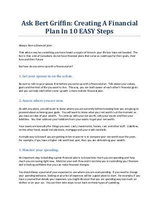 Ask	
  Bert	
  Griffin:	
  Creating	
  A	
  Financial	
  
Plan	
  In	
  10	
  EASY	
  Steps	
  
	
  
Always	
  have	
  a	
  financial	
  plan.	
  
	
  
That	
  advice	
  may	
  be	
  something	
  you	
  have	
  heard	
  a	
  couple	
  of	
  times	
  in	
  your	
  life	
  but	
  have	
  not	
  heeded.	
  	
  The	
  
fact	
  is	
  that	
  a	
  lot	
  of	
  Canadians	
  do	
  not	
  have	
  financial	
  plans	
  that	
  serve	
  as	
  roadmaps	
  for	
  their	
  goals,	
  their	
  
lives	
  and	
  their	
  future.	
  
	
  
But	
  how	
  do	
  you	
  come	
  up	
  with	
  a	
  financial	
  plan?	
  	
  	
  
	
  

1.	
  Get	
  your	
  spouse	
  in	
  on	
  the	
  action.	
  
	
  
Be	
  sure	
  to	
  talk	
  to	
  your	
  spouse	
  first	
  before	
  you	
  come	
  up	
  with	
  a	
  financial	
  plan.	
  	
  Talk	
  about	
  your	
  values,	
  
goals	
  and	
  the	
  kind	
  of	
  life	
  you	
  want	
  to	
  live.	
  	
  This	
  way,	
  you	
  are	
  both	
  aware	
  of	
  each	
  other's	
  financial	
  goals	
  
and	
  you	
  can	
  help	
  each	
  other	
  come	
  up	
  with	
  a	
  more	
  realistic	
  financial	
  plan.	
  
	
  

2.	
  Assess	
  where	
  you	
  are	
  now.	
  
	
  
As	
  with	
  any	
  plans,	
  you	
  will	
  want	
  to	
  know	
  where	
  you	
  are	
  currently	
  before	
  knowing	
  how	
  you	
  are	
  going	
  to	
  
proceed	
  about	
  achieving	
  your	
  goals.	
  	
  You	
  will	
  want	
  to	
  know	
  what	
  your	
  net	
  worth	
  is	
  at	
  the	
  moment	
  so	
  
you	
  have	
  an	
  idea	
  of	
  your	
  wealth.	
  	
  	
  To	
  come	
  up	
  with	
  your	
  net	
  worth,	
  tally	
  your	
  assets	
  and	
  then	
  your	
  
liabilities.	
  	
  You	
  then	
  subtract	
  your	
  liabilities	
  from	
  your	
  assets	
  to	
  get	
  your	
  net	
  worth.	
  
	
  
Your	
  assets	
  are	
  basically	
  the	
  things	
  you	
  own:	
  cash,	
  investments,	
  homes,	
  cars	
  and	
  other	
  stuff.	
  	
  Liabilities,	
  
on	
  the	
  other	
  hand,	
  would	
  include	
  loans,	
  mortgage	
  and	
  your	
  credit	
  card	
  bills.	
  
	
  
A	
  simple	
  way	
  to	
  know	
  if	
  you	
  are	
  getting	
  richer	
  or	
  poorer	
  is	
  to	
  compare	
  your	
  net	
  worth	
  over	
  the	
  years.	
  	
  
For	
  example,	
  if	
  you	
  have	
  a	
  higher	
  net	
  worth	
  last	
  year,	
  then	
  you	
  are	
  diminishing	
  your	
  wealth.	
  
	
  

3.	
  Monitor	
  your	
  spending.	
  
	
  
An	
  important	
  step	
  to	
  building	
  a	
  great	
  financial	
  plan	
  is	
  to	
  know	
  how	
  much	
  you	
  are	
  spending	
  and	
  how	
  
much	
  you	
  are	
  saving	
  right	
  now.	
  	
  Monitor	
  your	
  cash	
  flow	
  and	
  it	
  can	
  help	
  you	
  in	
  controlling	
  your	
  finances	
  
and	
  in	
  feeling	
  confident	
  that	
  you	
  can	
  make	
  financial	
  changes.	
  
	
  
You	
  should	
  keep	
  a	
  journal	
  of	
  your	
  expenses	
  to	
  see	
  where	
  you	
  are	
  overspending.	
  	
  If	
  you	
  need	
  to	
  change	
  
your	
  spending	
  behavior,	
  looking	
  at	
  your	
  list	
  of	
  expenses	
  will	
  be	
  a	
  good	
  place	
  to	
  start.	
  	
  For	
  example,	
  if	
  you	
  
have	
  a	
  journal	
  that	
  details	
  your	
  expenses,	
  you	
  might	
  discover	
  that	
  you	
  are	
  spending	
  way	
  too	
  much	
  on	
  
clothes	
  or	
  on	
  your	
  car.	
  	
  You	
  can	
  then	
  take	
  steps	
  to	
  cut	
  back	
  on	
  these	
  types	
  of	
  spending.	
  
	
  

 