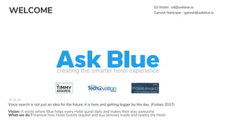 creating the smarter hotel experience
WELCOME
Voice search is not just an idea for the future; it is here and getting bigger by the day. (Forbes 2017)
Vision: A world where Blue helps every Hotel guest daily and makes their stay awesome
What we do ? Improve how Hotel Guests request and buy services inside and nearby the Hotel
Ed Water : ed@askblue.io
Ganesh Natarajan : ganesh@askblue.io
 