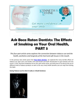 Ask Boca Raton Dentists: The Effects
   of Smoking on Your Oral Health,
               PART 3
This four-part article series explores the connection between tobacco-use and the
    health, aesthetics and longevity of the hard and soft tissues in the mouth.
In the previous two article posts from Boca Raton dentists, we explored the many terrible effects of
tobacco-use upon one’s oral health, from bad breath and tooth discoloration to gum disease and oral
cancer. In this, the third installment of our four-part article series, we shall move on to discuss the use of
different kinds of tobacco products as well as the very many health benefits one can reap from kicking
the habit.

Seeing Tobacco-use for what it really is: A Death Sentence
 