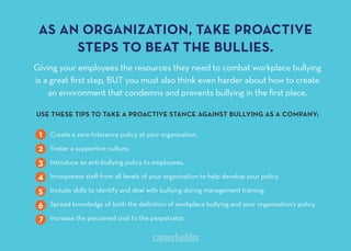 AS AN ORGANIZATION TAKE PROACTIVE
STEPS TO BEAT THE BULLIES
Giving your employees the resources they need to combat workplace bullying
is a great ﬁrst step, BUT you must also think even harder about how to create
an environment that condemns and prevents bullying in the ﬁrst place.
USE THESE TIPS TO TAKE A PROACTIVE STANCE AGAINST BULLYING AS A COMPANY
Create a zero-tolerance policy at your organization.
Foster a supportive culture.
Introduce an anti-bullying policy to employees.
Incorporate staﬀ from all levels of your organization to help develop your policy.
Include skills to identify and deal with bullying during management training.
Spread knowledge of both the deﬁnition of workplace bullying and your organization’s policy.
Increase the perceived cost to the perpetrator.
1
2
3
4
5
6
7
 