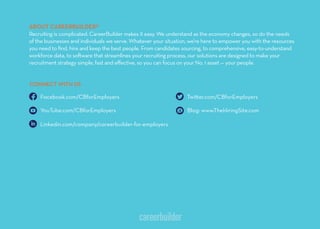 ABOUT CAREERBUILDER®
Recruiting is complicated. CareerBuilder makes it easy. We understand as the economy changes, so do the needs
of the businesses and individuals we serve. Whatever your situation, we’re here to empower you with the resources
you need to ﬁnd, hire and keep the best people. From candidates sourcing, to comprehensive, easy-to-understand
workforce data, to so ware that streamlines your recruiting process, our solutions are designed to make your
recruitment strategy simple, fast and eﬀective, so you can focus on your No. 1 asset — your people.
Twi er.com/CBforEmployers
Blog: www.TheHiringSite.com
CONNECT WITH US
Facebook.com/CBforEmployers
YouTube.com/CBforEmployers
Linkedin.com/company/careerbuilder-for-employers
 