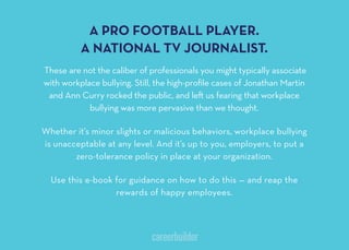 A PRO FOOTBALL PLAYER
A NATIONAL TV JOURNALIST
These are not the caliber of professionals you might typically associate
with workplace bullying. Still, the high-proﬁle cases of Jonathan Martin
and Ann Curry rocked the public, and le us fearing that workplace
bullying was more pervasive than we thought.
Whether it’s minor slights or malicious behaviors, workplace bullying
is unacceptable at any level. And it’s up to you, employers, to put a
zero-tolerance policy in place at your organization.
Use this e-book for guidance on how to do this — and reap the
rewards of happy employees.
 