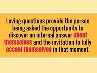 Loving questions provide the person
being asked the opportunity to
discover an internal answer about
themselves and the invitation to fully
accept themselves in that moment.
 