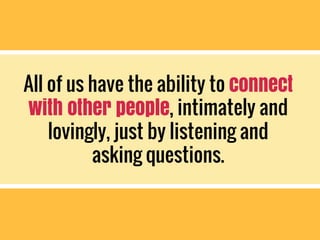 All of us have the ability to connect
with other people, intimately and
lovingly, just by listening and
asking questions.
 