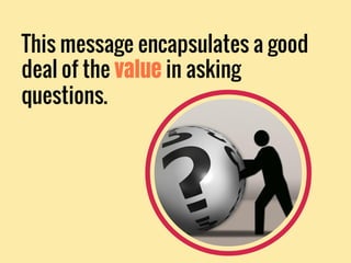 This message encapsulates a good
deal of the value in asking
questions.
 