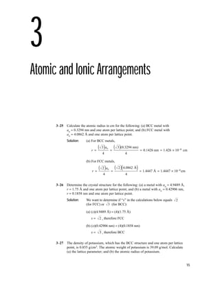 15
3
Atomic and Ionic Arrangements
3–25 Calculate the atomic radius in cm for the following: (a) BCC metal with
ao = 0.3294 nm and one atom per lattice point; and (b) FCC metal with
ao = 4.0862 Å and one atom per lattice point.
Solution: (a) For BCC metals,
(b) For FCC metals,
3–26 Determine the crystal structure for the following: (a) a metal with ao = 4.9489 Å,
r = 1.75 Å and one atom per lattice point; and (b) a metal with ao = 0.42906 nm,
r = 0.1858 nm and one atom per lattice point.
Solution: We want to determine if “x” in the calculations below equals
(for FCC) or (for BCC):
(a) (x)(4.9489 Å) = (4)(1.75 Å)
x = , therefore FCC
(b) (x)(0.42906 nm) = (4)(0.1858 nm)
x = , therefore BCC
3–27 The density of potassium, which has the BCC structure and one atom per lattice
point, is 0.855 g/cm3. The atomic weight of potassium is 39.09 g/mol. Calculate
(a) the lattice parameter; and (b) the atomic radius of potassium.
3
2
3
2
r
a
=
( ) =
( )( ) = = × −
2
4
2 . Å
. Å . cm
o 4 0862
4
1 4447 1 4447 10 8
3
4
3 (0.3294 nm)
4
0.1426 nm 1. cm
r
a
=
( ) =
( ) = = × −
o
426 10 8
 