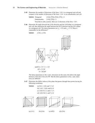 3–65 Determine the number of directions of the form <110> in a tetragonal unit cell and
compare to the number of directions of the form <110> in an orthorhombic unit cell.
Solution: Tetragonal: [110], [
–
1
–
10], [
–
110], [1
–
10] = 4
Orthorhombic: [110], [
–
1
–
10] = 2
Note that in cubic systems, there are 12 directions of the form <110>.
3–66 Determine the angle between the [110] direction and the (110) plane in a tetragonal
unit cell; then determine the angle between the [011] direction and the (011) plane
in a tetragonal cell. The lattice parameters are ao = 4 Å and co = 5 Å. What is
responsible for the difference?
Solution: [110] ⊥ (110)
tan(u/2) = 2.5 / 2 = 1.25
u/2 = 51.34o
u = 102.68o
The lattice parameters in the x and y directions are the same; this allows the angle
between [110] and (110) to be 90o. But the lattice parameters in the y and z direc-
tions are different!
3–67 Determine the Miller indices of the plane that passes through three points having the
following coordinates.
Solution: (a) 0,0,1; 1,0,0; and 1
⁄2,1
⁄2,0
(b) 1
⁄2,0,1; 1
⁄2,0,0; and 0,1,0
(c) 1,0,0; 0,1,1
⁄2; and 1,1
⁄2,1
⁄4
(d) 1,0,0; 0,0,1
⁄4; and 1
⁄2,1,0
(a) (111) (b) (210) (c) (0
–
12) (d) (218)
4
4
5
θ
θ
2
2.5
4
5
θ
2
24 The Science and Engineering of Materials Instructor’s Solution Manual
 