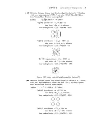 3–68 Determine the repeat distance, linear density, and packing fraction for FCC nickel,
which has a lattice parameter of 0.35167 nm, in the [100], [110], and [111] direc-
tions. Which of these directions is close-packed?
Solution:
For [100]: repeat distance = ao = 0.35167 nm
linear density = 1/ao = 2.84 points/nm
linear packing fraction = (2)(0.1243)(2.84) = 0.707
For [110]: repeat distance = ao/2 = 0.2487 nm
linear density = ao = 4.02 points/nm
linear packing fraction = (2)(0.1243)(4.02) = 1.0
For [111]: repeat distance = ao = 0.6091 nm
linear density = 1/ ao = 1.642 points/nm
linear packing fraction = (2)(0.1243)(1.642) = 0.408
Only the [110] is close packed; it has a linear packing fraction of 1.
3–69 Determine the repeat distance, linear density, and packing fraction for BCC lithium,
which has a lattice parameter of 0.35089 nm, in the [100], [110], and [111] direc-
tions. Which of these directions is close-packed?
Solution:
For [100]: repeat distance = ao = 0.35089 nm
linear density = 1/ao = 2.85 points/nm
linear packing fraction = (2)(0.1519)(2.85) = 0.866
For [110]: repeat distance = ao = 0.496 nm
linear density = 1/ ao = 2.015 points/nm
linear packing fraction = (2)(0.1519)(2.015) = 0.612
2
2
r = 3 ( . ) = . nm
0 35089 4 0 1519
/
3
3
2 2
/
2
r = 2 ( . ) / = . nm
( ) 0 35167 4 0 1243
CHAPTER 3 Atomic and Ionic Arrangements 25
 