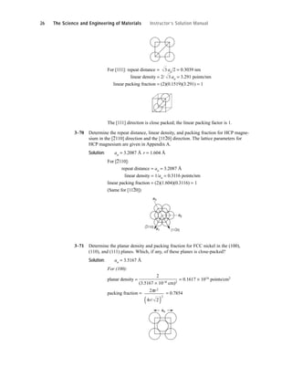 For [111]: repeat distance = ao/2 = 0.3039 nm
linear density = 2/ ao = 3.291 points/nm
linear packing fraction = (2)(0.1519)(3.291) = 1
The [111] direction is close packed; the linear packing factor is 1.
3–70 Determine the repeat distance, linear density, and packing fraction for HCP magne-
sium in the [
–
2110] direction and the [11
–
20] direction. The lattice parameters for
HCP magnesium are given in Appendix A.
Solution: ao = 3.2087 Å r = 1.604 Å
For [
–
2110]:
repeat distance = ao = 3.2087 Å
linear density = 1/ao = 0.3116 points/nm
linear packing fraction = (2)(1.604)(0.3116) = 1
(Same for [112
–
0])
3–71 Determine the planar density and packing fraction for FCC nickel in the (100),
(110), and (111) planes. Which, if any, of these planes is close-packed?
Solution: ao = 3.5167 Å
For (100):
planar density =
2
= 0.1617 × 1016 points/cm2
(3.5167 × 10−8 cm)2
packing fraction = = 0.7854
ao
2
4 2
2
2
πr
r/
( )
(1120)
(2110)
a1
a2
a3
3
3
26 The Science and Engineering of Materials Instructor’s Solution Manual
 