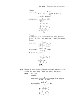 For (110):
planar density =
2 points
(3.5167 × 10−8 cm) (3.5167 × 10−8 cm)
= 0.1144 × 10−16 points/cm2
packing fraction = = 0.555
For (111):
From the sketch, we can determine that the area of the (111) plane is
. There are (3)(1
⁄2) + (3)(1
⁄6) = 2 atoms in
this area.
planar density =
2 points
0.866(3.5167 × 10−8 cm)2
= 0.1867 × 1016 points/cm2
packing fraction = = 0.907
The (111) is close packed.
3–72 Determine the planar density and packing fraction for BCC lithium in the (100),
(110), and (111) planes. Which, if any, of these planes is close-packed?
Solution: ao = 3.5089 Å
For (100):
planar density =
1
= 0.0812 × 1016 points/cm2
(3.5089 × 10−8 cm)2
packing fraction = = 0.589
ao
π 3 4
2
2
a
a
o
o
/
[ ]
3ao / 2
2ao /2
2 2 4
0 866
2
2
π a
a
o
o
/
.
( )
2 2 3 2 0 866
a a a
o o o
2
/ / .
( )( ) =
2ao
ao
2
2 4 2
2
2
πr
r/
( )
2
( )
CHAPTER 3 Atomic and Ionic Arrangements 27
 