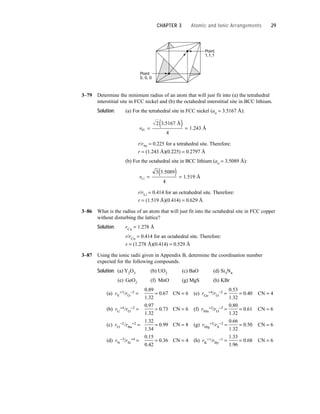 3–79 Determine the minimum radius of an atom that will just fit into (a) the tetrahedral
interstitial site in FCC nickel and (b) the octahedral interstitial site in BCC lithium.
Solution: (a) For the tetrahedral site in FCC nickel (ao = 3.5167 Å):
r/rNi = 0.225 for a tetrahedral site. Therefore:
r = (1.243 Å)(0.225) = 0.2797 Å
(b) For the octahedral site in BCC lithium (ao = 3.5089 Å):
r/rLi = 0.414 for an octrahedral site. Therefore:
r = (1.519 Å)(0.414) = 0.629 Å
3–86 What is the radius of an atom that will just fit into the octahedral site in FCC copper
without disturbing the lattice?
Solution: rCu = 1.278 Å
r/rCu = 0.414 for an octahedral site. Therefore:
r = (1.278 Å)(0.414) = 0.529 Å
3–87 Using the ionic radii given in Appendix B, determine the coordination number
expected for the following compounds.
Solution: (a) Y2O3 (b) UO2 (c) BaO (d) Si3N4
(e) GeO2 (f) MnO (g) MgS (h) KBr
(a) rY
+3/rO
−2 =
0.89
= 0.67 CN = 6 (e) rGe
+4/rO
−2 =
0.53
= 0.40 CN = 4
1.32 1.32
(b) rU
+4/rO
−2 =
0.97
= 0.73 CN = 6 (f) rMn
+2/rO
−2 =
0.80
= 0.61 CN = 6
1.32 1.32
(c) rO
−2/rBa
+2 =
1.32
= 0.99 CN = 8 (g) rMg
+2/rS
−2 =
0.66
= 0.50 CN = 6
1.34 1.32
(d) rN
−3/rSi
+4 =
0.15
= 0.36 CN = 4 (h) rK
+1/rBy
−1 =
1.33
= 0.68 CN = 6
0.42 1.96
rLi
4
Å
=
( ) =
3 3 5089
1 519
.
.
rNi
Å
4
Å
=
( ) =
2 3 5167
1 243
.
.
Point
0, 0, 0
Point
1,1,1
CHAPTER 3 Atomic and Ionic Arrangements 29
 