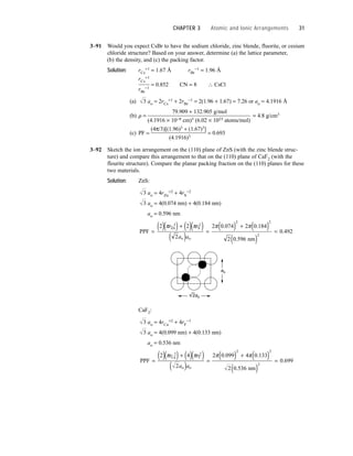3–91 Would you expect CsBr to have the sodium chloride, zinc blende, fluorite, or cesium
chloride structure? Based on your answer, determine (a) the lattice parameter,
(b) the density, and (c) the packing factor.
Solution: rCs
+1 = 1.67 Å rBr
−1 = 1.96 Å
rCs
+1
= 0.852 CN = 8 ∴ CsCl
rBr
−1
(a) ao = 2rCs
+1 + 2rBr
−1 = 2(1.96 + 1.67) = 7.26 or ao = 4.1916 Å
(b) r =
79.909 + 132.905 g/mol
= 4.8 g/cm3
(4.1916 × 10−8 cm)3 (6.02 × 1023 atoms/mol)
(c) PF =
(4π/3)[(1.96)3 + (1.67)3]
= 0.693
(4.1916)3
3–92 Sketch the ion arrangement on the (110) plane of ZnS (with the zinc blende struc-
ture) and compare this arrangement to that on the (110) plane of CaF2 (with the
flourite structure). Compare the planar packing fraction on the (110) planes for these
two materials.
Solution: ZnS:
ao = 4rZn
+2 + 4rS
−2
ao = 4(0.074 nm) + 4(0.184 nm)
ao = 0.596 nm
CaF2:
ao = 4rCa
+2 + 4rF
−1
ao = 4(0.099 nm) + 4(0.133 nm)
ao = 0.536 nm
PPF
nm
Ca F
o o
=
( )( ) + ( )( )
( )
=
( ) + ( )
( )
=
2 4
2
2 0 099 4 0 133
2 0 536
0 699
2 2
2 2
2
π π π π
r r
a a
. .
.
.
3
3
ao
2ao
PPF
nm
Zn S
o o
=
( )( ) + ( )( )
( )
=
( ) + ( )
( )
=
2 2
2
2 0 074 2 0 184
2 0 596
0 492
2 2
2 2
2
π π π π
r r
a a
. .
.
.
3
3
3
CHAPTER 3 Atomic and Ionic Arrangements 31
 