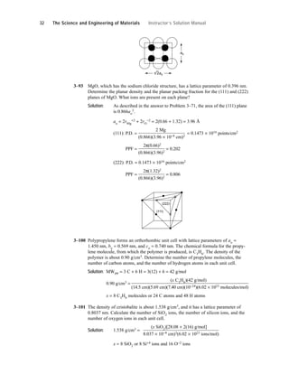 3–93 MgO, which has the sodium chloride structure, has a lattice parameter of 0.396 nm.
Determine the planar density and the planar packing fraction for the (111) and (222)
planes of MgO. What ions are present on each plane?
Solution: As described in the answer to Problem 3–71, the area of the (111) plane
is 0.866ao
2.
ao = 2rMg
+2 + 2rO
−2 = 2(0.66 + 1.32) = 3.96 Å
(111): P.D. =
2 Mg
= 0.1473 × 1016 points/cm2
(0.866)(3.96 × 10−8 cm)2
(111): PPF =
2π(0.66)2
= 0.202
(0.866)(3.96)2
(222): P.D. = 0.1473 × 1016 points/cm2
(111): PPF =
2π(1.32)2
= 0.806
(0.866)(3.96)2
3–100 Polypropylene forms an orthorhombic unit cell with lattice parameters of ao =
1.450 nm, bo = 0.569 nm, and co = 0.740 nm. The chemical formula for the propy-
lene molecule, from which the polymer is produced, is C3H6. The density of the
polymer is about 0.90 g/cm3. Determine the number of propylene molecules, the
number of carbon atoms, and the number of hydrogen atoms in each unit cell.
Solution: MWPP = 3 C + 6 H = 3(12) + 6 = 42 g/mol
0.90 g/cm3 =
(x C3H6)(42 g/mol)
(14.5 cm)(5.69 cm)(7.40 cm)(10−24)(6.02 × 1023 molecules/mol)
x = 8 C3H6 molecules or 24 C atoms and 48 H atoms
3–101 The density of cristobalite is about 1.538 g/cm3, and it has a lattice parameter of
0.8037 nm. Calculate the number of SiO2 ions, the number of silicon ions, and the
number of oxygen ions in each unit cell.
Solution: 1.538 g/cm3 =
(x SiO2)[28.08 + 2(16) g/mol]
8.037 × 10−8 cm)3(6.02 × 1023 ions/mol)
x = 8 SiO2 or 8 Si+4 ions and 16 O−2 ions
(111)
(222)
ao
2ao
32 The Science and Engineering of Materials Instructor’s Solution Manual
 