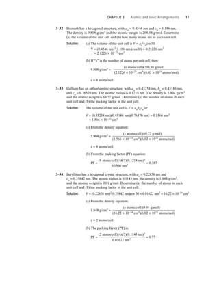 3–32 Bismuth has a hexagonal structure, with ao = 0.4546 nm and co = 1.186 nm.
The density is 9.808 g/cm3 and the atomic weight is 208.98 g/mol. Determine
(a) the volume of the unit cell and (b) how many atoms are in each unit cell.
Solution: (a) The volume of the unit cell is V = ao
2cocos30.
V = (0.4546 nm)2(1.186 nm)(cos30) = 0.21226 nm3
= 2.1226 × 10−22 cm3
(b) If “x” is the number of atoms per unit cell, then:
9.808 g/cm3 =
(x atoms/cell)(208.98 g/mol)
(2.1226 × 10−22 cm3)(6.02 × 1023 atoms/mol)
x = 6 atoms/cell
3–33 Gallium has an orthorhombic structure, with ao = 0.45258 nm, bo = 0.45186 nm,
and co = 0.76570 nm. The atomic radius is 0.1218 nm. The density is 5.904 g/cm3
and the atomic weight is 69.72 g/mol. Determine (a) the number of atoms in each
unit cell and (b) the packing factor in the unit cell.
Solution: The volume of the unit cell is V = aoboco or
V = (0.45258 nm)(0.45186 nm)(0.76570 nm) = 0.1566 nm3
= 1.566 × 10−22 cm3
(a) From the density equation:
5.904 g/cm3 =
(x atoms/cell)(69.72 g/mol)
(1.566 × 10−22 cm3)(6.02 × 1023 atoms/mol)
x = 8 atoms/cell
(b) From the packing factor (PF) equation:
PF =
(8 atoms/cell)(4π/3)(0.1218 nm)3
= 0.387
0.1566 nm3
3–34 Beryllium has a hexagonal crystal structure, with ao = 0.22858 nm and
co = 0.35842 nm. The atomic radius is 0.1143 nm, the density is 1.848 g/cm3,
and the atomic weight is 9.01 g/mol. Determine (a) the number of atoms in each
unit cell and (b) the packing factor in the unit cell.
Solution: V = (0.22858 nm)2(0.35842 nm)cos 30 = 0.01622 nm3 = 16.22 × 10−24 cm3
(a) From the density equation:
1.848 g/cm3 =
(x atoms/cell)(9.01 g/mol)
(16.22 × 10−24 cm3)(6.02 × 1023 atoms/mol)
x = 2 atoms/cell
(b) The packing factor (PF) is:
PF =
(2 atoms/cell)(4π/3)(0.1143 nm)3
= 0.77
0.01622 nm3
CHAPTER 3 Atomic and Ionic Arrangements 17
 