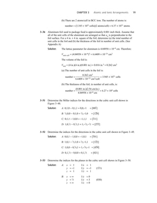 (b) There are 2 atoms/cell in BCC iron. The number of atoms is:
number = (3.185 × 1021 cells)(2 atoms/cell) = 6.37 × 1021 atoms
3–36 Aluminum foil used to package food is approximately 0.001 inch thick. Assume that
all of the unit cells of the aluminum are arranged so that ao is perpendicular to the
foil surface. For a 4 in. × 4 in. square of the foil, determine (a) the total number of
unit cells in the foil and (b) the thickness of the foil in number of unit cells. (See
Appendix A)
Solution: The lattice parameter for aluminum is 4.04958 × 10−8 cm. Therefore:
Vunit cell = (4.04958 × 10−8)3 = 6.6409 × 10−23 cm3
The volume of the foil is:
Vfoil = (4 in.)(4 in.)(0.001 in.) = 0.016 in.3 = 0.262 cm3
(a) The number of unit cells in the foil is:
number =
0.262 cm3
= 3.945 × 1021 cells
6.6409 × 10−23 cm3/cell
(b) The thickness of the foil, in number of unit cells, is:
number =
(0.001 in.)(2.54 cm/in.)
= 6.27 × 104 cells
4.04958 × 10−8 cm
3–51 Determine the Miller indices for the directions in the cubic unit cell shown in
Figure 3–48.
Solution: A: 0,1,0 − 0,1,1 = 0,0,−1 = [00
–
1]
B: 1
⁄2,0,0 − 0,1,0 = 1
⁄2,−1,0 = [1
–
20]
C: 0,1,1 − 1,0,0 = −1,1,1 = [
–
111]
D: 1,0,1
⁄2 − 0,1
⁄2,1 = 1,−1
⁄2,−1
⁄2 = [2
–
1
–
1]
3–52 Determine the indices for the directions in the cubic unit cell shown in Figure 3–49.
Solution: A: 0,0,1 − 1,0,0 = −1,0,1 = [
–
101]
B: 1,0,1 − 1
⁄2,1,0 = 1
⁄2,−1,1 = [1
–
22]
C: 1,0,0 − 0,3
⁄4,1 = 1,−3
⁄4,−1 = [4
–
3
–
4]
D: 0,1,1
⁄2 − 0,0,0 = 0,1,1
⁄2 = [021]
3–53 Determine the indices for the planes in the cubic unit cell shown in Figure 3–50.
Solution: A: x = 1 1/x = 1
y = −1 1/y = −1 (1
–
11)
z = 1 1/z = 1
B: x = ∞ 1/x = 0
y = 1
⁄3 1/y = 3 (030)
z = ∞ 1/z = 0
CHAPTER 3 Atomic and Ionic Arrangements 19
 