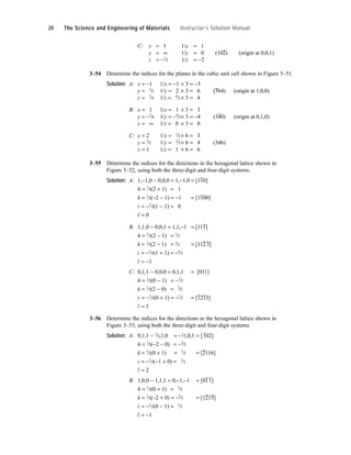 C: x = 1 1/x = 1
y = ∞ 1/y = 0 (10
–
2) (origin at 0,0,1)
z = −1
⁄2 1/z = −2
3–54 Determine the indices for the planes in the cubic unit cell shown in Figure 3–51.
Solution: A: x = −1 1/x = −1 × 3 = −3
y = 1
⁄2 1/y = 2 × 3 = 6 (3
–
64) (origin at 1,0,0)
z = 3
⁄4 1/z = 4
⁄3 × 3 = 4
B: x = 1 1/x = 1 × 3 = 3
y = −3
⁄4 1/y = −4
⁄3× 3 = −4 (34
–
0) (origin at 0,1,0)
z = ∞ 1/z = 0 × 3 = 0
C: x = 2 1/x = 1
⁄2× 6 = 3
y = 3
⁄2 1/y = 2
⁄3× 6 = 4 (346)
z = 1 1/z = 1 × 6 = 6
3–55 Determine the indices for the directions in the hexagonal lattice shown in
Figure 3–52, using both the three-digit and four-digit systems.
Solution: A: 1,−1,0 − 0,0,0 = 1,−1,0 = [1
–
10]
h = 1
⁄3(2 + 1) = 1
k = 1
⁄3(−2 − 1) = −1 = [1
–
100]
i = −1
⁄3(1 − 1) = 0
l = 0
B: 1,1,0 − 0,0,1 = 1,1,−1 = [11
–
1]
h = 1
⁄3(2 − 1) = 1
⁄3
k = 1
⁄3(2 − 1) = 1
⁄3 = [11
–
2
–
3]
i = −1
⁄3(1 + 1) = −2
⁄3
l = −1
C: 0,1,1 − 0,0,0 = 0,1,1 = [011]
h = 1
⁄3(0 − 1) = −1
⁄3
k = 1
⁄3(2 − 0) = 2
⁄3
i = −1
⁄3(0 + 1) = −1
⁄3 = [1
–
21
–
3]
l = 1
3–56 Determine the indices for the directions in the hexagonal lattice shown in
Figure 3–53, using both the three-digit and four-digit systems.
Solution: A: 0,1,1 − 1
⁄2,1,0 = −1
⁄2,0,1 = [
–
102]
h = 1
⁄3(−2 − 0) = −2
⁄3
k = 1
⁄3(0 + 1) = 1
⁄3 = [
–
2116]
i = −1
⁄3(−1 + 0) = 1
⁄3
l = 2
B: 1,0,0 − 1,1,1 = 0,−1,−1 = [0
–
1
–
1]
h = 1
⁄3(0 + 1) = 1
⁄3
k = 1
⁄3(−2 + 0) = −2
⁄3 = [1
–
21
–
3]
i = −1
⁄3(0 − 1) = 1
⁄3
l = −1
20 The Science and Engineering of Materials Instructor’s Solution Manual
 