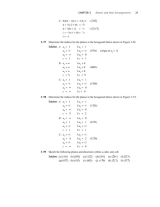 C: 0,0,0 − 1,0,1 = −1,0,−1 = [1
–
01
–
]
h = 1
⁄3(−2 + 0) = −2
⁄3
k = 1
⁄3(0 + 1) = 1
⁄3 = [
–
211
–
3]
i = −1
⁄3(−1 + 0) = 1
⁄3
l = −1
3–57 Determine the indices for the planes in the hexagonal lattice shown in Figure 3-54.
Solution: A: a1 = 1 1/a1 = 1
a2 = −1 1/a2 = −1 (1
–
101) (origin at a2 = 1)
a3 = ∞ 1/a3 = 0
c = 1 1/c = 1
B: a1 = ∞ 1/a1 = 0
a2 = ∞ 1/a2 = 0 (0003)
a3 = ∞ 1/a3 = 0
c = 2
⁄3 1/c = 3
⁄2
C: a1 = 1 1/a1 = 1
a2 = −1 1/a2 = −1 (1
–
100)
a3 = ∞ 1/a3 = 0
c = ∞ 1/c = 0
3–58 Determine the indices for the planes in the hexagonal lattice shown in Figure 3–55.
Solution: A: a1 = 1 1/a1 = 1
a2 = −1 1/a2 = −1 (1
–
102)
a3 = ∞ 1/a3 = 0
c = 1
⁄2 1/c = 2
B: a1 = ∞ 1/a1 = 0
a2 = 1 1/a2 = 1 (01
–
11)
a3 = −1 1/a3 = −1
c = 1 1/c = 1
C: a1 = −1 1/a1 = −1
a2 = 1
⁄2 1/a2 = 2 (
–
12
–
10)
a3 = −1 1/a3 = −1
c = ∞ 1/c = 0
3–59 Sketch the following planes and directions within a cubic unit cell.
Solution: (a) [101] (b) [0
–
10] (c) [12
–
2] (d) [301] (e) [
–
201] (f) [2
–
13]
(g) (0
–
1
–
1) (h) (102) (i) (002) (j) (1
–
30) (k) (
–
212) (l) (3
–
1
–
2)
CHAPTER 3 Atomic and Ionic Arrangements 21
 