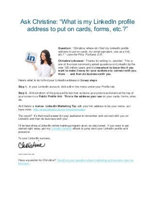 Ask Christine: “What is my LinkedIn profile
address to put on cards, forms, etc.?”
Question: “Christine, where do I find my LinkedIn profile
address to put on cards, my email signature, use as a link,
etc.?” –Jennifer Pitts, Portland, O.R.
Christine’s Answer: Thanks for writing in, Jennifer! This is
one of the most commonly asked questions on LinkedIn by the
over 120 million users and it’s important to know this if you
want to make it easy for your audience to connect with you
there … and then do business with you.
Here’s what to do to find your LinkedIn address in 2 easy steps.
Step 1. In your LinkedIn account, click edit in the menu under your Profile tab.
Step 2. At the bottom of the grey profile box that contains your picture and starts at the top of
your screen is a Public Profile link. This is the address your use on your cards, forms, sites,
etc.
And here’s a bonus LinkedIn Marketing Tip: edit your link address to be your name, as I
have mine: http://www.linkedin.com/in/christinehueber
The result? It’s that much easier for your audience to remember and connect with you on
LinkedIn and then do business with you!
I’ll be launching a LinkedIn online training program soon, so stay tuned. If you want to get
started right away, get my LinkedIn Secrets eBook to jump start your LinkedIn profile and
presence.
To your LinkedIn success,
==========
Have a question for Christine? Send her your question about marketing and success now via
this form.
 