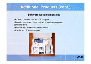 Additional Products (cont.)
             Software Development Kit
• RDR417 reader or CPL108 coupler
• Development and demonstration and development
software tools
• Hotline and email support included
• Cards and tickets samples
 