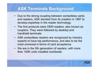 ASK Terminals Background
• Due to the strong coupling between contactless cards
  and readers, ASK decided from its creation in 1997 to
  develop expertise in the reader technology.
• The first products were OEM readers, also known as
  couplers. They were followed by desktop and
  handheld terminals.
• ASK contactless readers are recognized by industry
  experts to have top performance, and also to be the
  most universal in terms of card acceptance.
• We are in the 5th generation of readers, with more
  than 100K units installed worldwide.
 