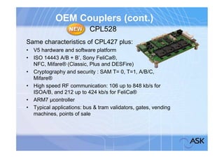 OEM Couplers (cont.)
                          CPL528
Same characteristics of CPL427 plus:
• V5 hardware and software platform
• ISO 14443 A/B + B’, Sony FeliCa®,
  NFC, Mifare® (Classic, Plus and DESFire)
• Cryptography and security : SAM T= 0, T=1, A/B/C,
  Mifare®
• High speed RF communication: 106 up to 848 kb/s for
  ISOA/B, and 212 up to 424 kb/s for FeliCa®
• ARM7 µcontroller
• Typical applications: bus & tram validators, gates, vending
  machines, points of sale
 