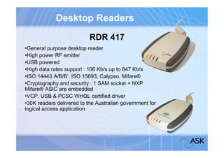 Desktop Readers
                           RDR 417
•General purpose desktop reader
•High power RF emitter
•USB powered
•High data rates support : 106 Kb/s up to 847 Kb/s
•ISO 14443 A/B/B’, ISO 15693, Calypso, Mifare®
•Cryptography and security : 1 SAM socket + NXP
Mifare® ASIC are embedded
•VCP, USB & PCSC WHQL certified driver
•30K readers delivered to the Australian government for
logical access application
 
